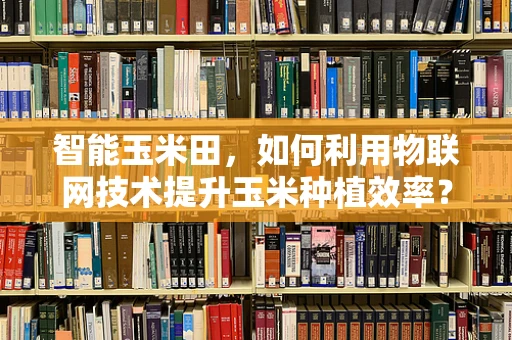 智能玉米田，如何利用物联网技术提升玉米种植效率？