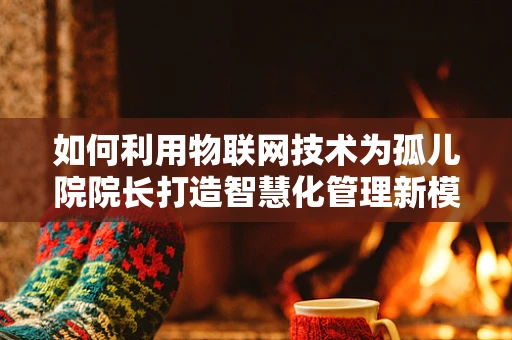 如何利用物联网技术为孤儿院院长打造智慧化管理新模式？