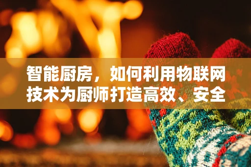 智能厨房，如何利用物联网技术为厨师打造高效、安全的烹饪环境？