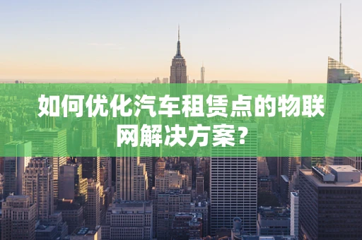 如何优化汽车租赁点的物联网解决方案？