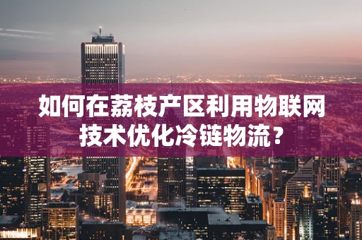 如何在荔枝产区利用物联网技术优化冷链物流？
