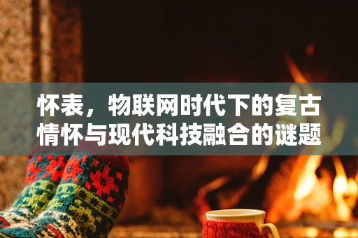 怀表，物联网时代下的复古情怀与现代科技融合的谜题