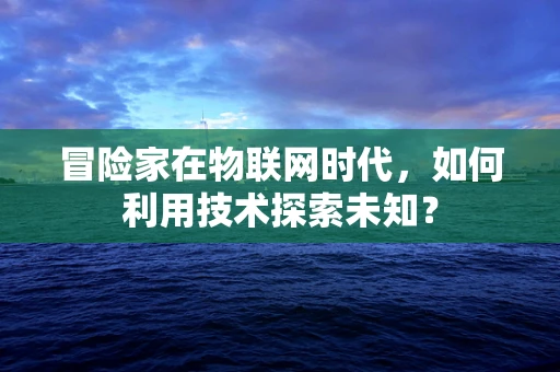 冒险家在物联网时代，如何利用技术探索未知？