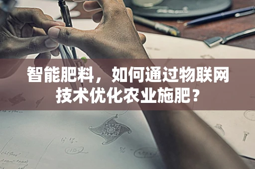 智能肥料，如何通过物联网技术优化农业施肥？