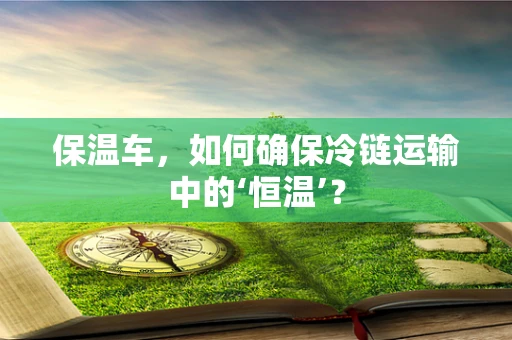 保温车，如何确保冷链运输中的‘恒温’？
