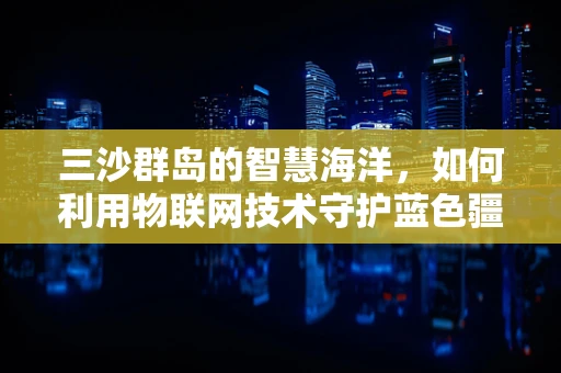 三沙群岛的智慧海洋，如何利用物联网技术守护蓝色疆域？