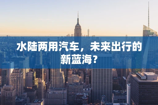 水陆两用汽车，未来出行的新蓝海？