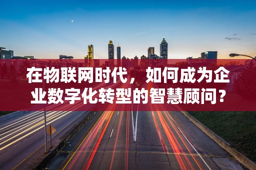 在物联网时代，如何成为企业数字化转型的智慧顾问？