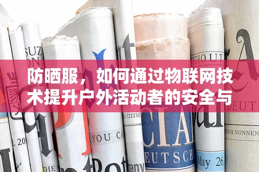 防晒服，如何通过物联网技术提升户外活动者的安全与舒适度？