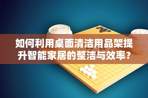 如何利用桌面清洁用品架提升智能家居的整洁与效率？