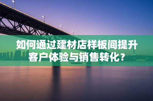 如何通过建材店样板间提升客户体验与销售转化？