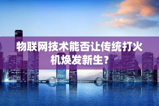 物联网技术能否让传统打火机焕发新生？