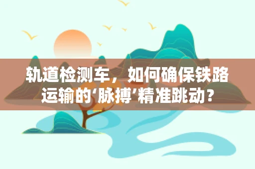 轨道检测车，如何确保铁路运输的‘脉搏’精准跳动？