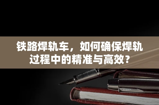铁路焊轨车，如何确保焊轨过程中的精准与高效？