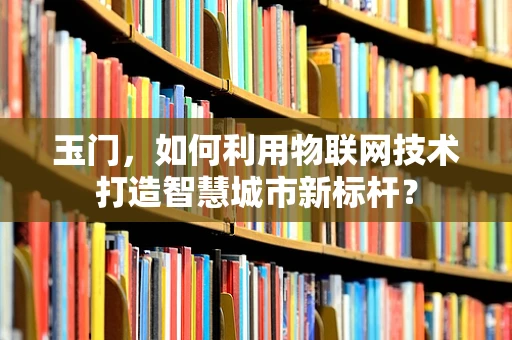 玉门，如何利用物联网技术打造智慧城市新标杆？