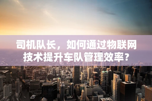 司机队长，如何通过物联网技术提升车队管理效率？