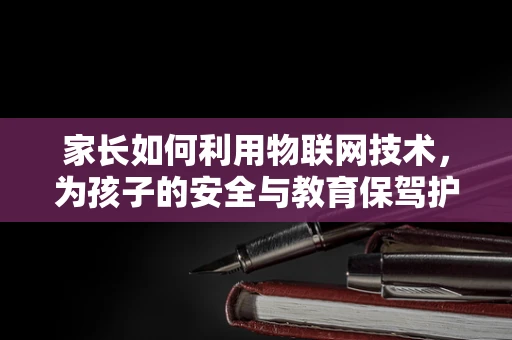 家长如何利用物联网技术，为孩子的安全与教育保驾护航？