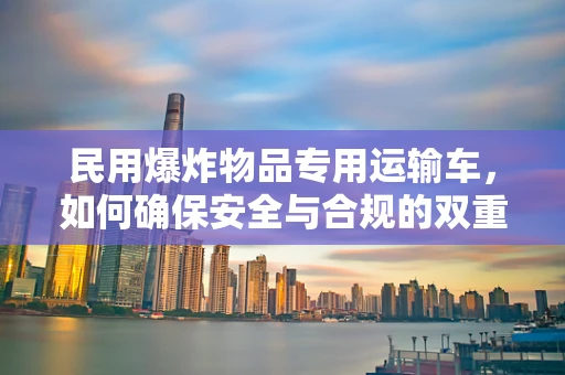 民用爆炸物品专用运输车，如何确保安全与合规的双重保障？