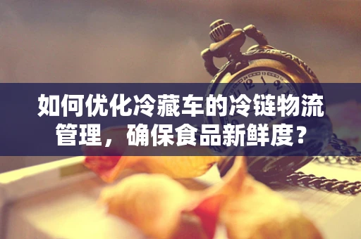 如何优化冷藏车的冷链物流管理，确保食品新鲜度？