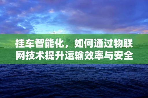 挂车智能化，如何通过物联网技术提升运输效率与安全？