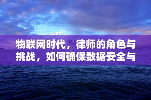 物联网时代，律师的角色与挑战，如何确保数据安全与合规？