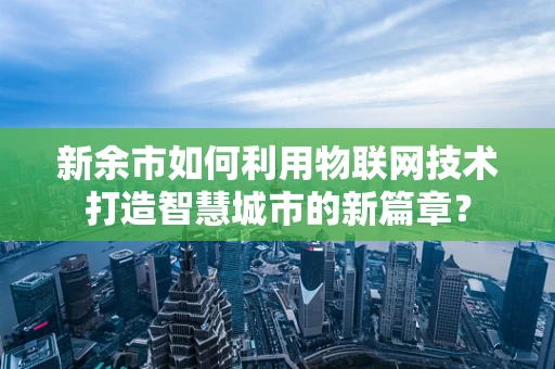 新余市如何利用物联网技术打造智慧城市的新篇章？