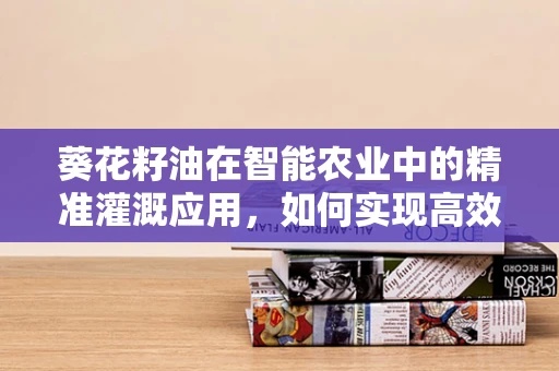 葵花籽油在智能农业中的精准灌溉应用，如何实现高效节水？