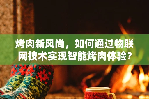 烤肉新风尚，如何通过物联网技术实现智能烤肉体验？