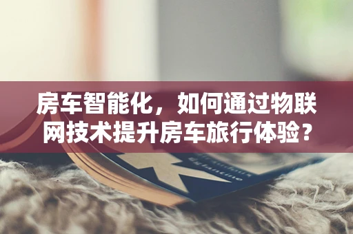 房车智能化，如何通过物联网技术提升房车旅行体验？