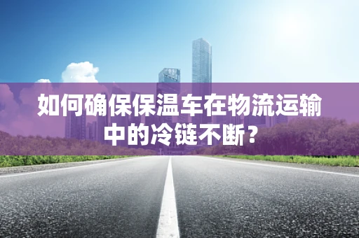 如何确保保温车在物流运输中的冷链不断？