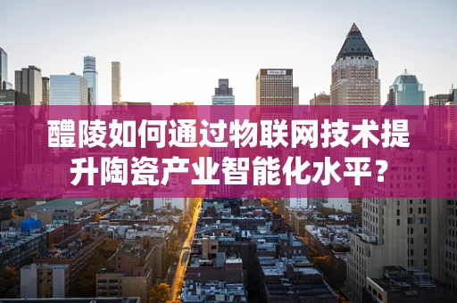 醴陵如何通过物联网技术提升陶瓷产业智能化水平？