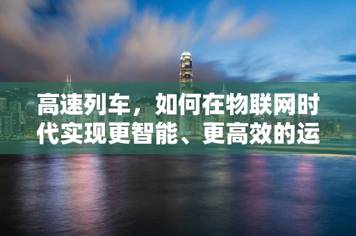 高速列车，如何在物联网时代实现更智能、更高效的运行？