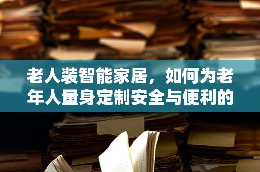 老人装智能家居，如何为老年人量身定制安全与便利的物联网解决方案？