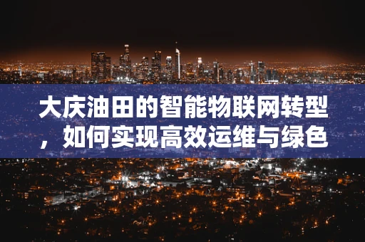 大庆油田的智能物联网转型，如何实现高效运维与绿色发展？