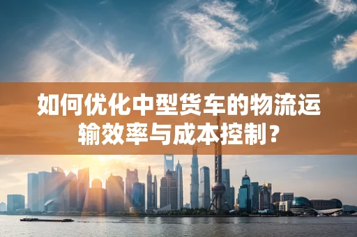 如何优化中型货车的物流运输效率与成本控制？