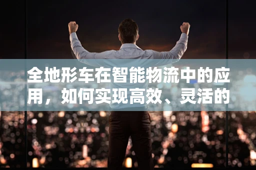 全地形车在智能物流中的应用，如何实现高效、灵活的物资运输？