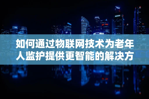 如何通过物联网技术为老年人监护提供更智能的解决方案？