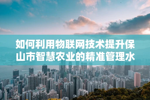 如何利用物联网技术提升保山市智慧农业的精准管理水平？