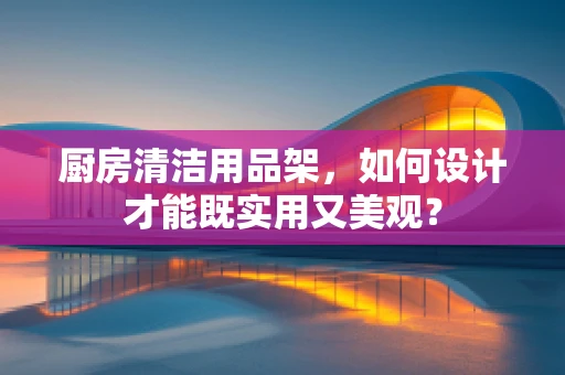 厨房清洁用品架，如何设计才能既实用又美观？