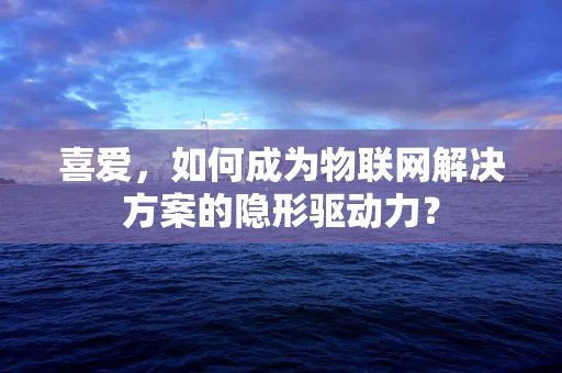 喜爱，如何成为物联网解决方案的隐形驱动力？