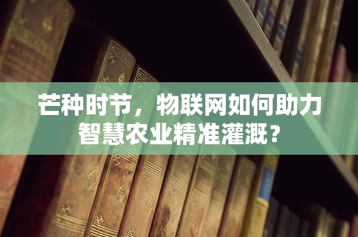 芒种时节，物联网如何助力智慧农业精准灌溉？