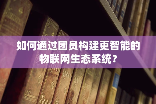 如何通过团员构建更智能的物联网生态系统？