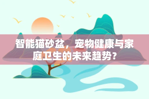 智能猫砂盆，宠物健康与家庭卫生的未来趋势？