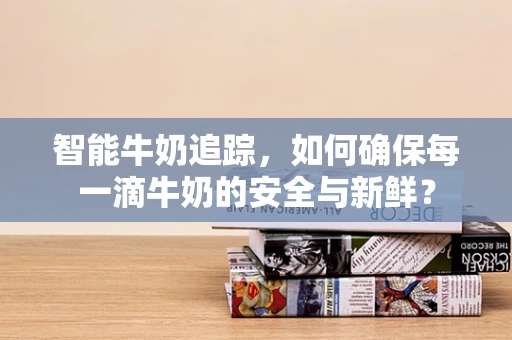 智能牛奶追踪，如何确保每一滴牛奶的安全与新鲜？