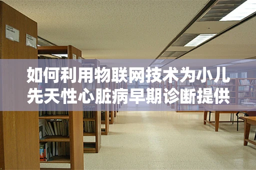 如何利用物联网技术为小儿先天性心脏病早期诊断提供新思路？