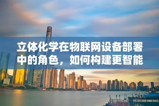 立体化学在物联网设备部署中的角色，如何构建更智能的连接？