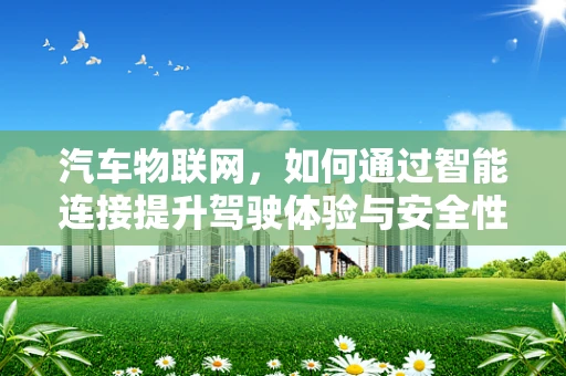 汽车物联网，如何通过智能连接提升驾驶体验与安全性？