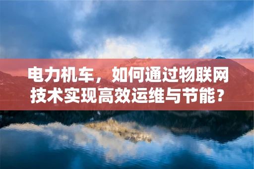 电力机车，如何通过物联网技术实现高效运维与节能？