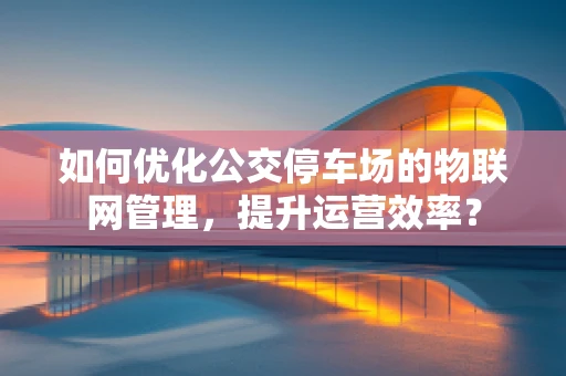 如何优化公交停车场的物联网管理，提升运营效率？