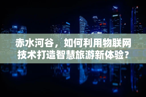 赤水河谷，如何利用物联网技术打造智慧旅游新体验？